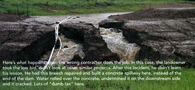 Here's what happens when the wrong contractor does the job. In this case, the landowner took the low bid and didn't look at other similar projects. After this incident, he didn't learn his lesson. He repaired this breech and built a concrete spillway here instead of the end of the dam. Water rolled over the concrete, undermined it on the downstream side, and it cracked. Lots of "dumb tax" here.